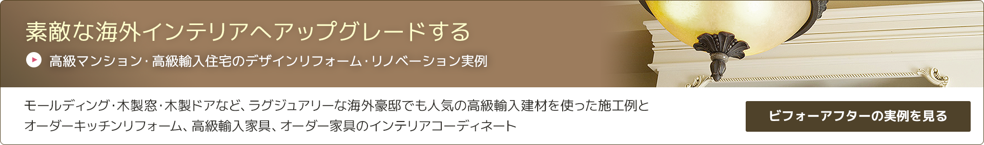 素敵な海外インテリアへアップグレードする
高級マンション・高級輸入住宅のデザインリフォーム・リノベーション実例
モールディング・木製窓・木製ドアなど、ラグジュアリーな海外豪邸でも人気の高級輸入建材を使った施工例と
オーダーキッチンリフォーム、高級輸入家具、オーダー家具のインテリアコーディネート
ビフォーアフターの実例を見る