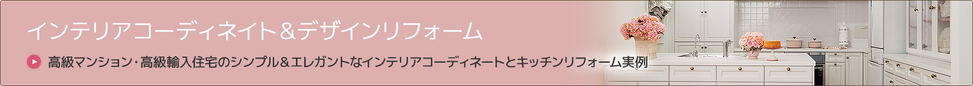インテリアコーディネイト＆デザインリフォーム
高級マンション・高級輸入住宅のシンプル＆エレガントなインテリアコーディネートとキッチンリフォーム実例